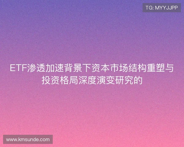 ETF渗透加速背景下资本市场结构重塑与投资格局深度演变研究的 ETF渗透加速背景下资本市场结构重塑与投资格局深度演变研究的